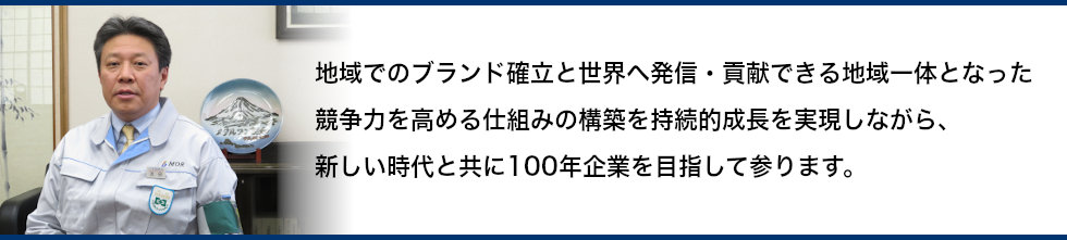 地域でのブランド確立と世界へ発信・貢献できる地域一体となった競争力を高める仕組みの構築を持続的成長を実現しながら、新しい時代と共に100年企業を目指して参ります。